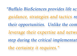 Buffalo BioSciences provides life science companies with the critical guidance, strategies and tactics required to maximize the value of their opportunities. Unlike the competition, our experienced professionals leverage their expertise and network while working beside you step by step during the critical implementation process providing your venture the certainty it requires